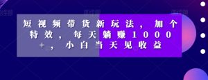 短视频带货新玩法,加个特效,每天躺赚1000+,小白当天见收益【揭秘】-葛仙仙资源库