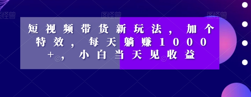 短视频带货新玩法，加个特效，每天躺赚1000+，小白当天见收益【揭秘】-葛仙仙资源库