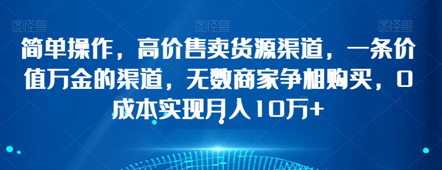 简单操作，高价售卖货源渠道，一条价值万金的渠道，无数商家争相购买，0成本实现月入10万+【揭秘】-葛仙仙资源库