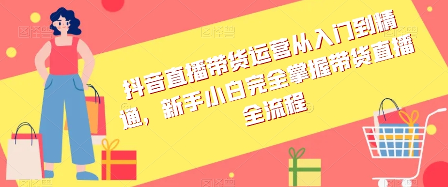 抖音直播带货运营从入门到精通，新手小白完全掌握带货直播全流程-葛仙仙资源库