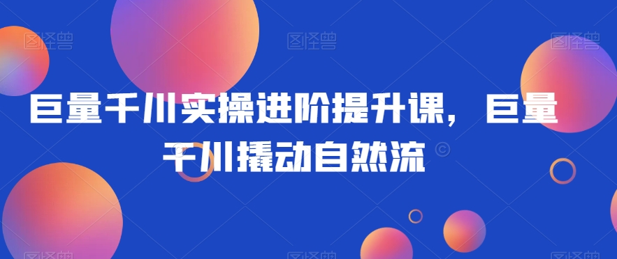 巨量千川实操进阶提升课，巨量干川撬动自然流-葛仙仙资源库
