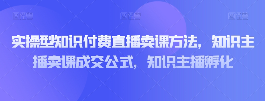 实操型知识付费直播卖课方法，知识主播卖课成交公式，知识主播孵化-葛仙仙资源库
