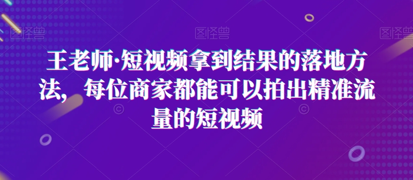 王老师·短视频拿到结果的落地方法，每位商家都能可以拍出精准流量的短视频-葛仙仙资源库