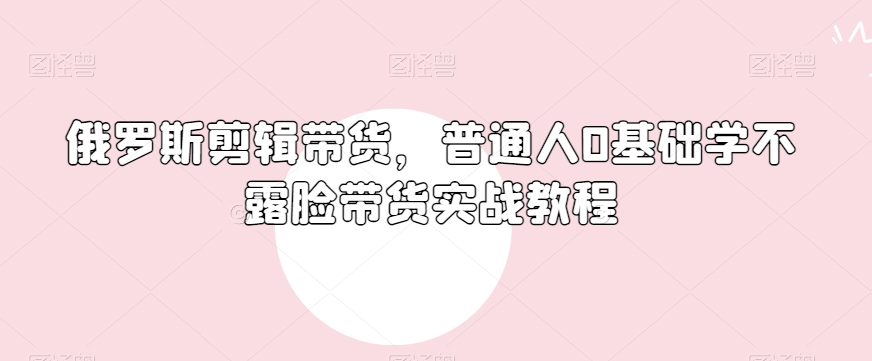 俄罗斯产品剪辑带货，普通人0基础学不露脸带货实战教程-葛仙仙资源库