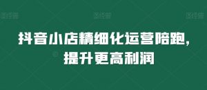 抖音小店精细化运营陪跑,提升更高利润-葛仙仙资源库