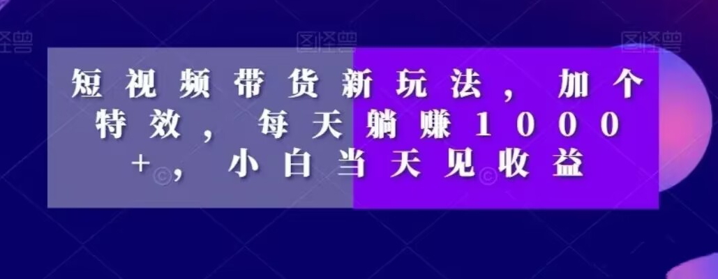 短视频带货新玩法，加个特效，每天躺赚1000+，小白当天见收益【揭秘】-葛仙仙资源库