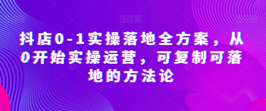 抖店0-1实操落地全方案，从0开始实操运营，可复制可落地的方法论-葛仙仙资源库