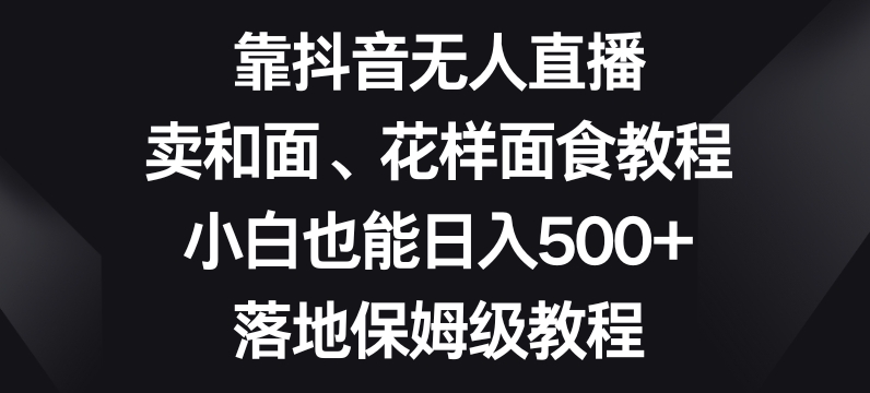 靠抖音无人直播，卖和面、花样面试教程，小白也能日入500+，落地保姆级教程【揭秘】-葛仙仙资源库