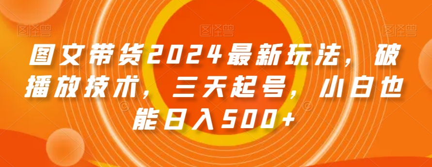 图文带货2024最新玩法，破播放技术，三天起号，小白也能日入500+【揭秘】-葛仙仙资源库