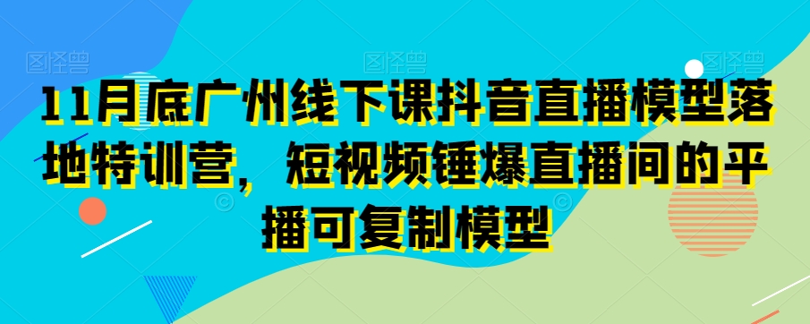 11月底广州线下课抖音直播模型落地特训营，短视频锤爆直播间的平播可复制模型-葛仙仙资源库