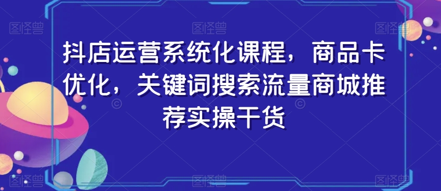 抖店运营系统化课程，商品卡优化，关键词搜索流量商城推荐实操干货-葛仙仙资源库