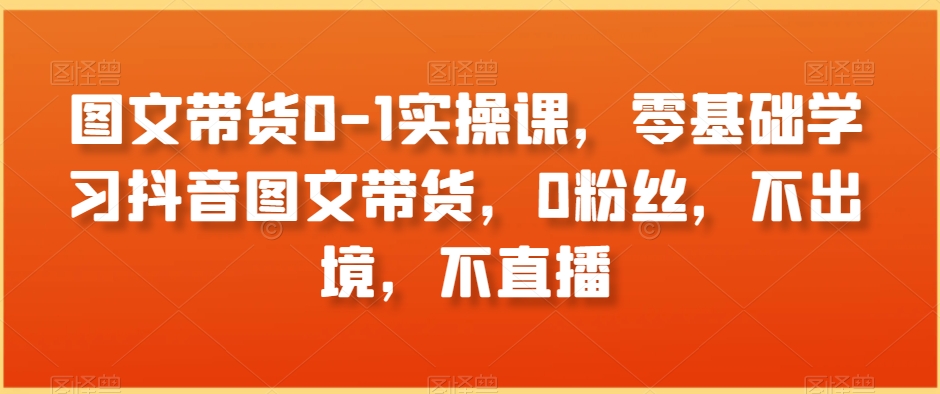图文带货0-1实操课，零基础学习抖音图文带货，0粉丝，不出境，不直播-葛仙仙资源库