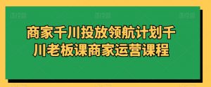 商家千川投放领航计划千川老板课商家运营课程-葛仙仙资源库
