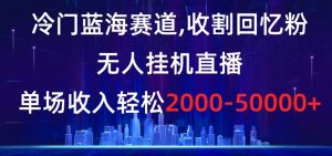 冷门蓝海赛道，收割回忆粉，无人挂机直播，单场收入轻松2000-5w+【揭秘】-葛仙仙资源库