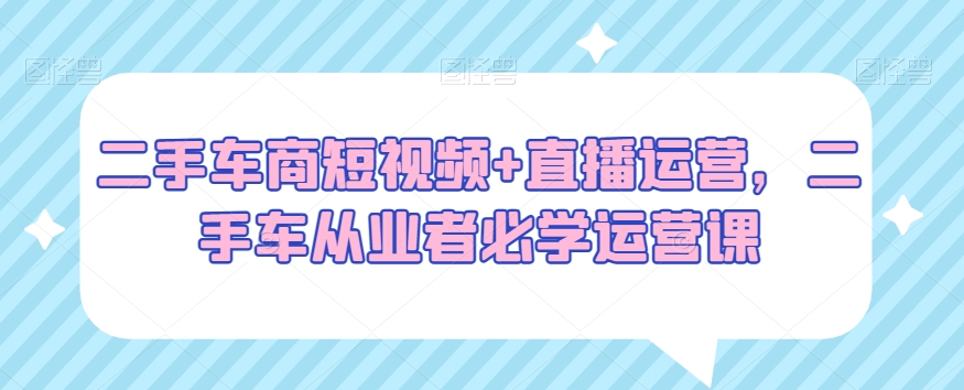 二手车商短视频+直播运营，二手车从业者必学运营课-葛仙仙资源库