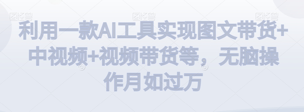 利用一款AI工具实现图文带货+中视频+视频带货等，无脑操作月如过万【揭秘】-葛仙仙资源库