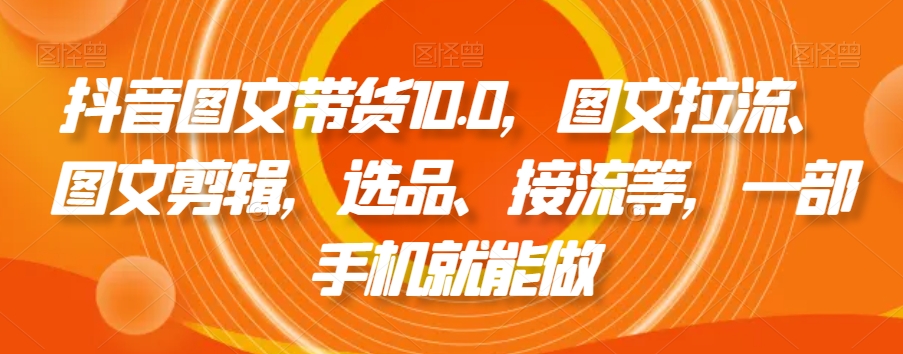 抖音图文带货10.0，图文拉流、图文剪辑，选品、接流等，一部手机就能做-葛仙仙资源库