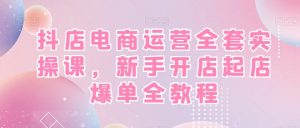 抖店电商运营全套实操课，新手开店起店爆单全教程-葛仙仙资源库