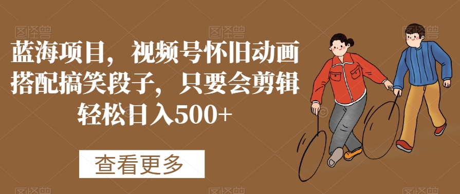 蓝海项目，视频号怀旧动画搭配搞笑段子，只要会剪辑轻松日入500+【揭秘】-葛仙仙资源库