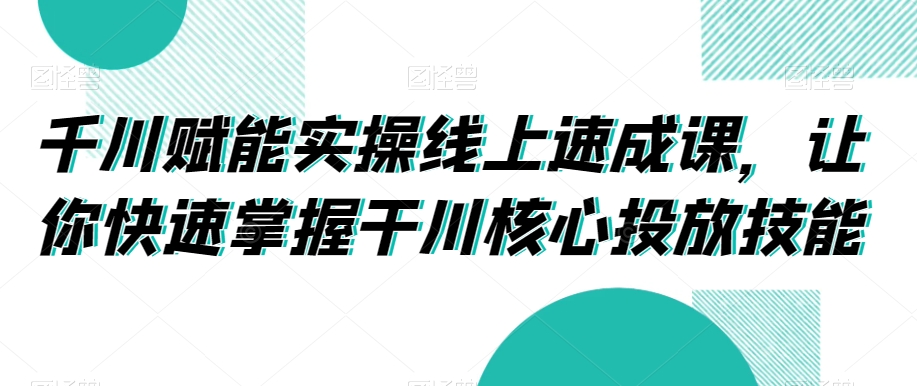 千川赋能实操线上速成课，让你快速掌握干川核心投放技能-葛仙仙资源库