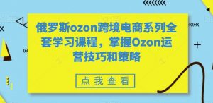 俄罗斯ozon跨境电商系列全套学习课程,掌握Ozon运营技巧和策略-葛仙仙资源库