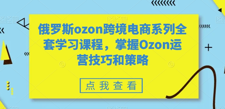 俄罗斯ozon跨境电商系列全套学习课程，掌握Ozon运营技巧和策略-葛仙仙资源库