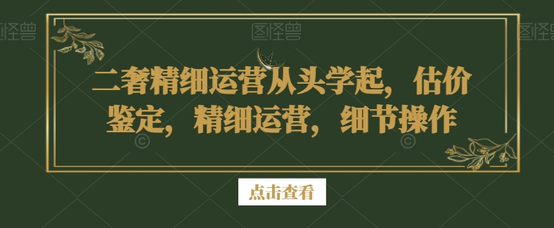二奢精细运营从头学起，估价鉴定，精细运营，细节操作-葛仙仙资源库