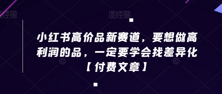 小红书高价品新赛道，要想做高利润的品，一定要学会找差异化【付费文章】-葛仙仙资源库
