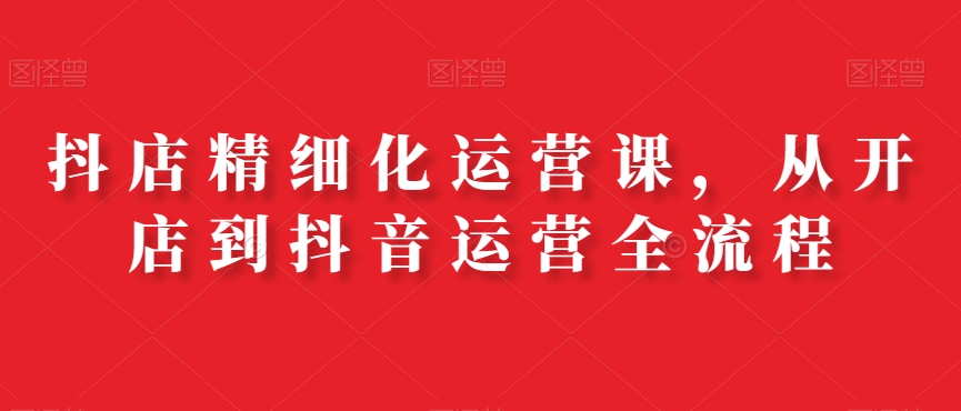 抖店精细化运营课，从开店到抖音运营全流程-葛仙仙资源库