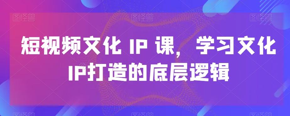 短视频文化IP课，学习文化IP打造的底层逻辑-葛仙仙资源库