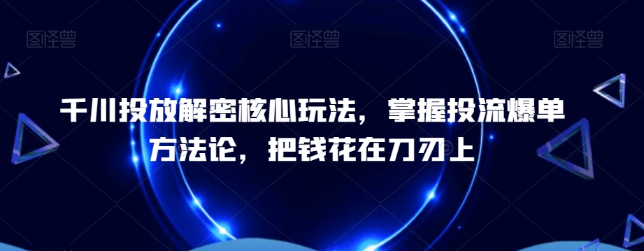 千川投放解密核心玩法，​掌握投流爆单方法论，把钱花在刀刃上-葛仙仙资源库