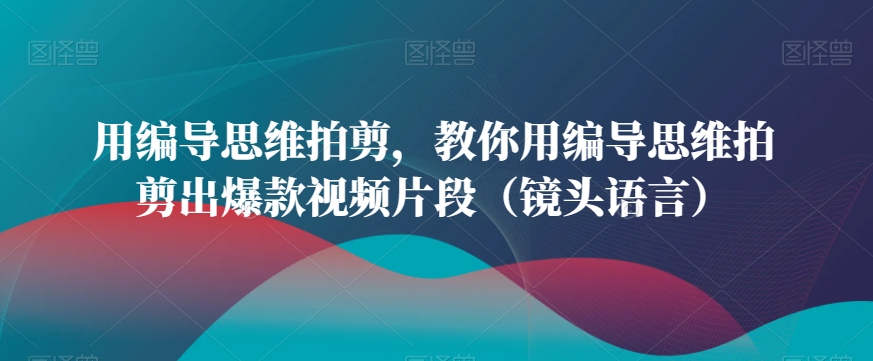 用编导思维拍剪，教你用编导思维拍剪出爆款视频片段（镜头语言）-葛仙仙资源库