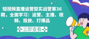 短视频直播运营型实战营第36期，全面学习：运营、主播、视频、投放、打爆品-葛仙仙资源库
