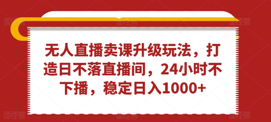 无人直播卖课升级玩法，打造日不落直播间，24小时不下播，稳定日入1000+【揭秘】-葛仙仙资源库
