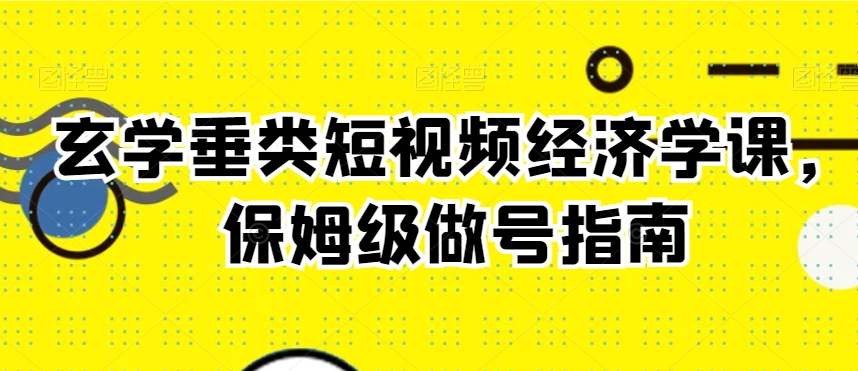 玄学垂类短视频经济学课，保姆级做号指南-葛仙仙资源库