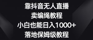 靠抖音无人直播，卖编绳教程，小白也能日入1000+，落地保姆级教程【揭秘】-葛仙仙资源库