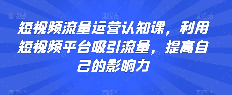 短视频流量运营认知课，利用短视频平台吸引流量，提高自己的影响力-葛仙仙资源库