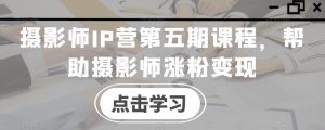 摄影师IP营第五期课程,帮助摄影师涨粉变现-葛仙仙资源库