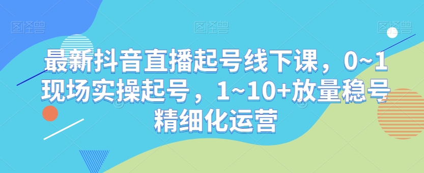 最新抖音直播起号线下课，0~1现场实操起号，1~10+放量稳号精细化运营-葛仙仙资源库