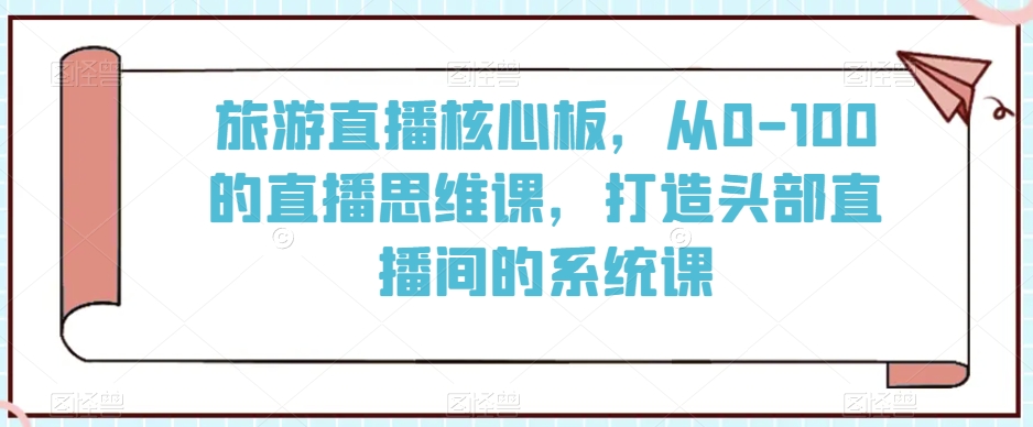 旅游直播核心板，从0-100的直播思维课，打造头部直播间的系统课-葛仙仙资源库
