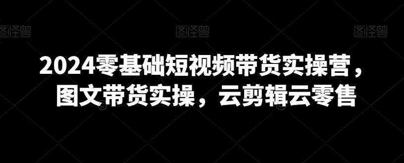 2024零基础短视频带货实操营，图文带货实操，云剪辑云零售-葛仙仙资源库