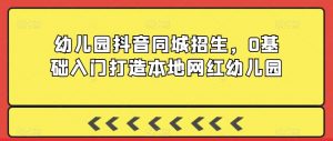 幼儿园抖音同城招生,0基础入门打造本地网红幼儿园-葛仙仙资源库