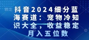 抖音2024细分蓝海赛道:宠物冷知识大全,收益稳定,月入五位数【揭秘】-葛仙仙资源库