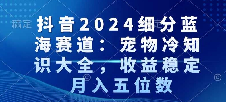 抖音2024细分蓝海赛道：宠物冷知识大全，收益稳定，月入五位数【揭秘】-葛仙仙资源库