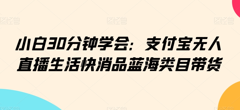 小白30分钟学会：支付宝无人直播生活快消品蓝海类目带货【揭秘】-葛仙仙资源库