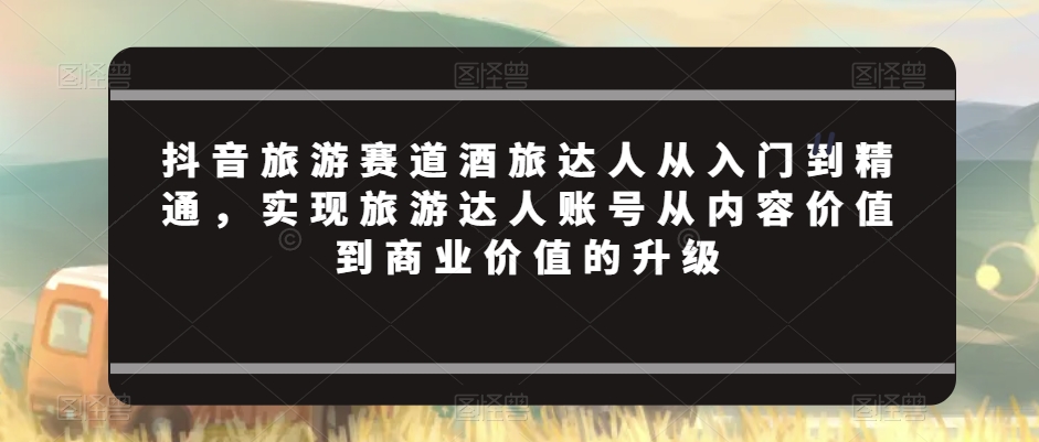 抖音旅游赛道酒旅达人从入门到精通，实现旅游达人账号从内容价值到商业价值的升级-葛仙仙资源库