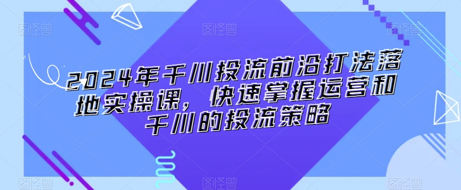 2024年千川投流前沿打法落地实操课，快速掌握运营和千川的投流策略-葛仙仙资源库