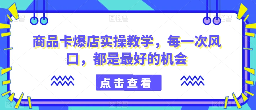 商品卡爆店实操教学，每一次风口，都是最好的机会-葛仙仙资源库