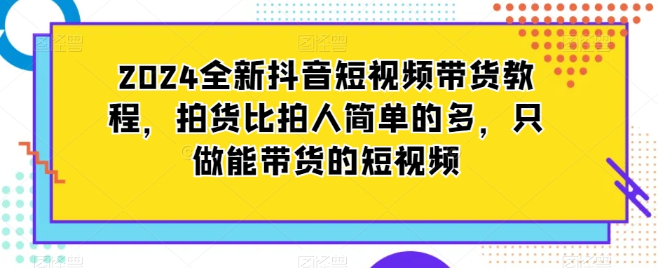 2024全新抖音短视频带货教程，拍货比拍人简单的多，只做能带货的短视频-葛仙仙资源库