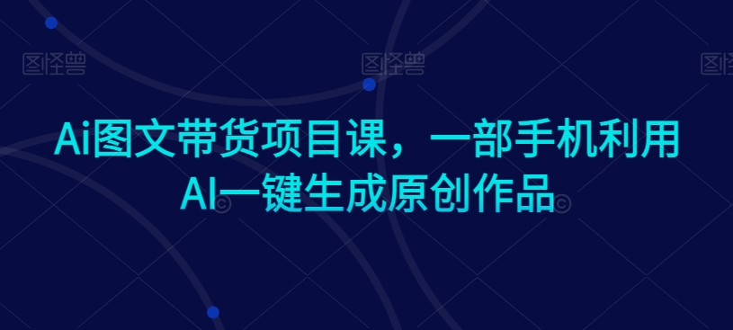 Ai图文带货项目课，一部手机利用AI一键生成原创作品-葛仙仙资源库
